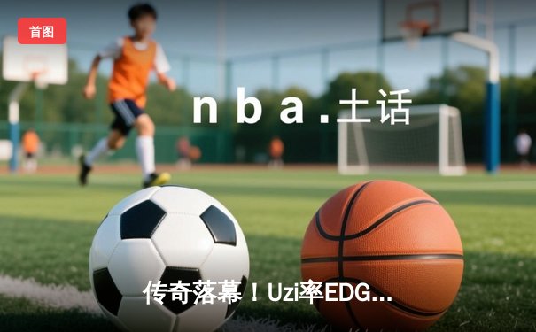 传奇落幕！Uzi率EDG鏖战五局惜败JDG，LPL夏季赛上演史诗级对决