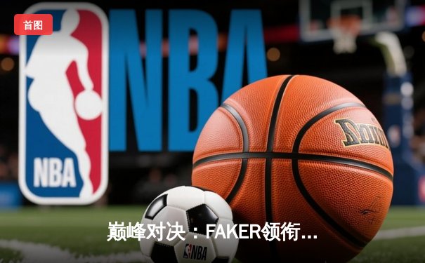 巅峰对决：FAKER领衔T1让二追三逆袭GEN，斩获LCK夏季赛总冠军