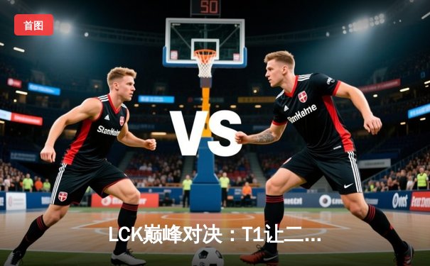 LCK巅峰对决：T1让二追三逆袭GEN，Faker沙皇禁军之墙锁定世界赛门票