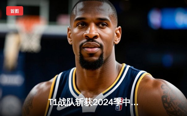 T1战队斩获2024季中邀请赛冠军，Faker四冠王创历史新纪录