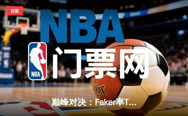 巅峰对决：Faker率T1鏖战五局力克GEN，挺进LCK春季赛总决赛