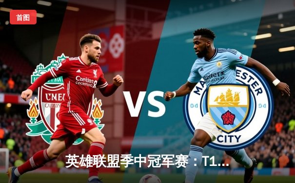 英雄联盟季中冠军赛：T1鏖战五局险胜GEN，Faker沙皇绝境推挽定乾坤