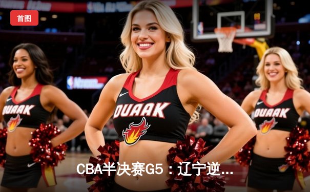 CBA半决赛G5：辽宁逆转广东夺赛点 赵继伟35+9张镇麟关键封盖